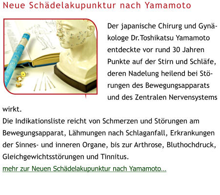Der japanische Chirurg und Gynäkologe Dr.Toshikatsu Yamamoto entdeckte vor rund 30 Jahren Punkte auf der Stirn und Schläfe, deren Nadelung heilend bei Störungen des Bewegungsapparats und des Zentralen Nervensystems wirkt.  Die Indikationsliste reicht von Schmerzen und Störungen am Bewegungsapparat, Lähmungen nach Schlaganfall, Erkrankungen der Sinnes- und inneren Organe, bis zur Arthrose, Bluthochdruck, Gleichgewichtsstörungen und Tinnitus. mehr zur Neuen Schädelakupunktur nach Yamamoto… Neue Schädelakupunktur nach Yamamoto