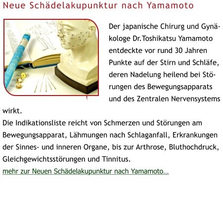 Der japanische Chirurg und Gynäkologe Dr.Toshikatsu Yamamoto entdeckte vor rund 30 Jahren Punkte auf der Stirn und Schläfe, deren Nadelung heilend bei Störungen des Bewegungsapparats und des Zentralen Nervensystems wirkt.  Die Indikationsliste reicht von Schmerzen und Störungen am Bewegungsapparat, Lähmungen nach Schlaganfall, Erkrankungen der Sinnes- und inneren Organe, bis zur Arthrose, Bluthochdruck, Gleichgewichtsstörungen und Tinnitus. mehr zur Neuen Schädelakupunktur nach Yamamoto… Neue Schädelakupunktur nach Yamamoto