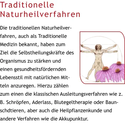 Traditionelle Naturheilverfahren  Die traditionellen Naturheilverfahren, auch als Traditionelle Medizin bekannt, haben zum Ziel die Selbstheilungskräfte des Organismus zu stärken und einen gesundheitsfördernden Lebensstil mit natürlichen Mitteln anzuregen. Hierzu zählen zum einen die klassischen Ausleitungsverfahren wie z. B. Schröpfen, Aderlass, Blutegeltherapie oder Baunschdtieren, aber auch die Heilpflanzenkunde und andere Verfahren wie die Akkupunktur.