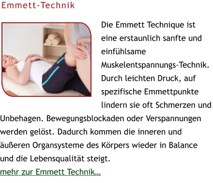 Die Emmett Technique ist eine erstaunlich sanfte und einfühlsame Muskelentspannungs-Technik. Durch leichten Druck, auf spezifische Emmettpunkte lindern sie oft Schmerzen und Unbehagen. Bewegungsblockaden oder Verspannungen werden gelöst. Dadurch kommen die inneren und äußeren Organsysteme des Körpers wieder in Balance und die Lebensqualität steigt.  mehr zur Emmett Technik…  Emmett-Technik