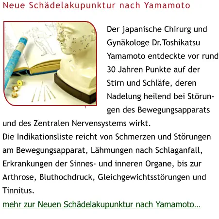 Der japanische Chirurg und Gynäkologe Dr.Toshikatsu Yamamoto entdeckte vor rund 30 Jahren Punkte auf der Stirn und Schläfe, deren Nadelung heilend bei Störungen des Bewegungsapparats und des Zentralen Nervensystems wirkt.  Die Indikationsliste reicht von Schmerzen und Störungen am Bewegungsapparat, Lähmungen nach Schlaganfall, Erkrankungen der Sinnes- und inneren Organe, bis zur Arthrose, Bluthochdruck, Gleichgewichtsstörungen und Tinnitus. mehr zur Neuen Schädelakupunktur nach Yamamoto… Neue Schädelakupunktur nach Yamamoto